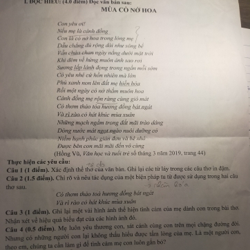 Độc MEU: (4.6 điểm) Đọc văm bản sau : Mùa Cò nờ hoa
Con yêu ơi!
Nếu mẹ là cảnh đồng
Con là có nở hoa trong lồng mẹ
Dầu chẳng đù rộng đài nhc sông bể
Vẫn chứa chan ngày nắng dưới mật trêi
Khi đêm về hừng muôn ảnh sao rai
Sương lấp lành đạng trong ngắn mỗi sớm
Có yêu nhề cử hỗn nhiên mà lớn
Phủ xanh non lên đất mẹ hiện bóa
Rồi một ngày có nở thẩm muôn hoa
Cánh đồng mẹ rộn ràng cũng gió màt
Có thơm thảo tòa hương đồng bát ngắt
Và zì tàa có hát khúc mùa xuân
Những mạch ngầm trong đất mãi trào đảng
Dòng nước mát ngọi ngào nuôi dưỡng có
Niễm hạnh phúc gián đơn và bê nhà
Được bên con mãi mãi đến vô cũng
(Hồng Vũ, Văn học và tổi trẻ số tháng 3 năm 2019, trang 44)
Thực hiện các yêu cầu:
Câu 1 (1 điễm). Xác định thể thờ của văn bản. Ghi lại các từ láy trong các câu thơ in đậm.
Câu 2 (1.5 điểm). Chỉ rõ và nêu tác dụng của một biện pháp tu từ được sử dụng trong hai câu
tho sau.
Có thơm thảo toà hương đồng bát ngàt
Và rì rào có hát khúc mùa xuân
Câu 3 (1 điểm), Ghi lại một vài hình ảnh thể hiện tinh cảm của mẹ dành con trong bài thơ,
Nhận xét về hiệu quả biểu đạt của các hình ảnh đó.
Câu 4 (0.5 điểm). Mẹ luôn yêu thương con, sát cánh cùng con trên mọi chặng đường đời.
Nhưng có những người con lại không thấu hiểu được tấm lòng của mẹ. Là một người con,
theo em, chúng ta cần làm gi để tình cảm mẹ con luôn gần bó?