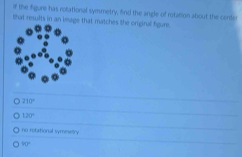 If the figure has rotational symmetry, find the angle of rotation about the center
that results in an image that matches the original figure.
210°
120°
no rotational symmetry
90°