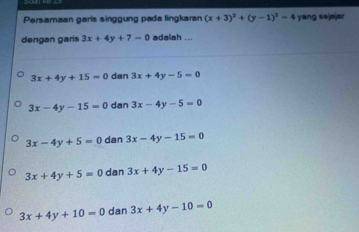 Soat ke 15
Persamaan garis singgung pada lingkaran (x+3)^2+(y-1)^2=4 yang sejajar
dengan garis 3x+4y+7=0 adalah ...
3x+4y+15=0 dan 3x+4y-5=0
3x-4y-15=0 dan 3x-4y-5=0
3x-4y+5=0 dan 3x-4y-15=0
3x+4y+5=0 dan 3x+4y-15=0
3x+4y+10=0 dan 3x+4y-10=0