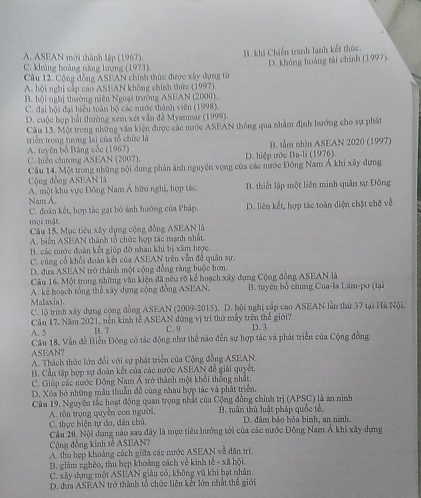 A. ASEAN mới thành lập (1967).
B. khi Chiến tranh lạnh kết thúc.
C. khủng hoảng năng lượng (1973).
D. khủng hoàng tài chính (1997).
Câu 12. Cộng đồng ASEAN chính thức được xây dựng từ
A. hội nghị cấp cao ASEAN không chính thức (1997).
B. hội nghị thường niên Ngoại trưởng ASEAN (2000).
C. đại hội đại biểu toàn bộ các nước thành viên (1998).
D. cuộc họp bắt thường xem xét vẫn đề Myanmar (1999).
Câu 13. Một trong những văn kiện được các nước ASEAN thông qua nhằm định hướng cho sự phát
triển trong tương lai của tổ chức là
A. tuyên bố Băng cốc (1967) B. tầm nhin ASEAN 2020 (1997)
C. hiển chương ASEAN (2007). D. hiệp ước Ba-li (1976).
Câu 14, Một trong những nội dung phản ảnh nguyện vọng của các nước Đông Nam Á khi xây dựng
Cộng đồng ASEAN là
A. một khu vực Đông Nam Á hữu nghị, hợp tác. B. thiết lập một liên minh quân sự Đông
Nam A.
C. đoàn kết, hợp tác gạt bỏ ảnh hưởng của Pháp. D. liên kết, hợp tác toàn diện chặt chẽ về
mọi mật.
Câu 15. Mục tiêu xây dựng cộng đồng ASEAN là
A. biến ASEAN thành tổ chức hợp tác mạnh nhất.
B. các nước đoàn kết giúp đỡ nhau khi bị xâm hược.
C. củng cổ khổi đoàn kết của ASEAN trên vẫn để quân sự.
D. đưa ASEAN trở thành một cộng đồng ràng buộc hơn.
Câu 16. Một trong những văn kiện đã nêu rõ kể hoạch xây dựng Cộng đồng ASEAN là
A. kể hoạch tổng thể xây dựng cộng đồng ASEAN. B. tuyên bố chung Cua-la Lâm-pơ (tại
Malaxia).
C. lộ trinh xây dựng cộng đồng ASEAN (2009-2015). D. hội nghị cấp cao ASEAN lần thứ 37 tại Hà Nội.
Câu 17. Năm 2021, nền kinh tế ASEAN đứng vị trí thứ mấy trên thế giới?
A. 5 B. 7 C. 9 D. 3
Câu 18. Vẫn đề Biển Đông có tác động như thế nào đến sự hợp tác và phát triển của Cộng đồng
ASEAN?
A. Thách thức lớn đối với sự phát triển của Cộng đồng ASEAN.
B. Cần tập hợp sự đoàn kết của các nước ASEAN để giải quyết.
C. Giúp các nước Đông Nam Á trở thành một khối thống nhất.
D. Xỏa bỏ những mâu thuẫn đề cùng nhau hợp tác và phát triển.
Câu 19. Nguyên tắc hoạt động quan trọng nhất của Cộng đồng chính trị (APSC) là an ninh
A. tôn trọng quyền con người. B. tuân thủ luật pháp quốc tế,
C. thực hiện tự do, dân chủ. D. đảm bảo hỏa bình, an ninh.
Câu 20. Nội dung nào sau đây là mục tiêu hướng tới của các nước Đông Nam Á khi xây dựng
Cộng đồng kinh tế ASEAN?
A. thu hẹp khoảng cách giữa các nước ASEAN về dân trí.
B. giảm nghèo, thu hẹp khoảng cách về kinh tế - xã hội.
C. xây dựng một ASEAN giàu có, không vũ khí hạt nhân.
D. đưa ASEAN trở thành tổ chức liên kết lớn nhất thế giới