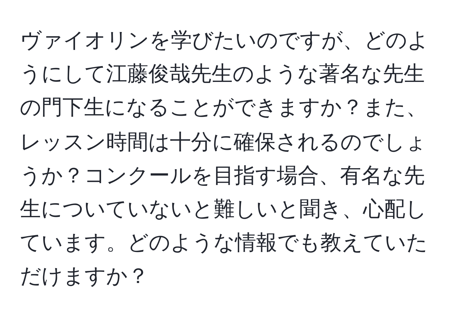 ヴァイオリンを学びたいのですが、どのようにして江藤俊哉先生のような著名な先生の門下生になることができますか？また、レッスン時間は十分に確保されるのでしょうか？コンクールを目指す場合、有名な先生についていないと難しいと聞き、心配しています。どのような情報でも教えていただけますか？