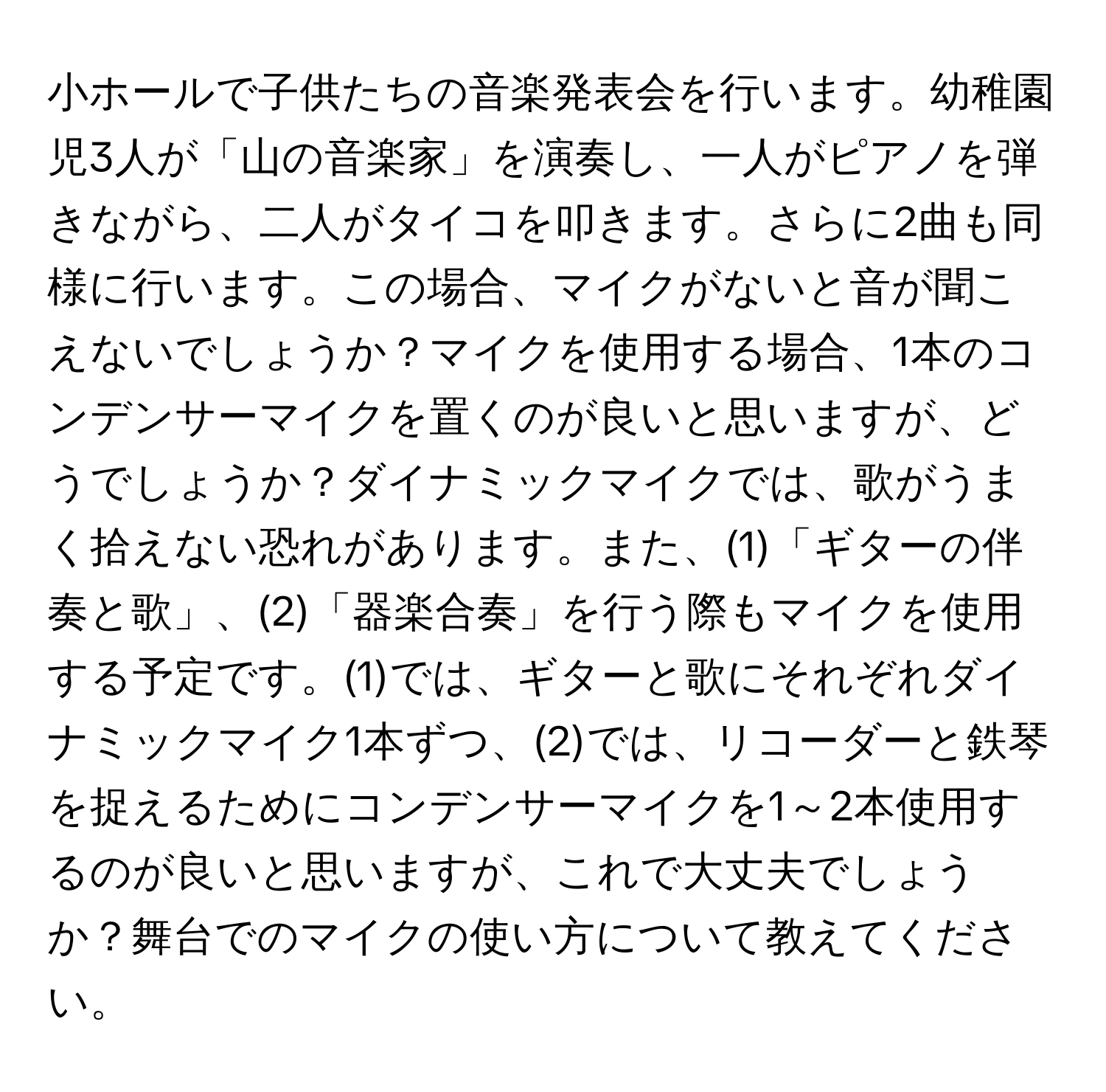 小ホールで子供たちの音楽発表会を行います。幼稚園児3人が「山の音楽家」を演奏し、一人がピアノを弾きながら、二人がタイコを叩きます。さらに2曲も同様に行います。この場合、マイクがないと音が聞こえないでしょうか？マイクを使用する場合、1本のコンデンサーマイクを置くのが良いと思いますが、どうでしょうか？ダイナミックマイクでは、歌がうまく拾えない恐れがあります。また、(1)「ギターの伴奏と歌」、(2)「器楽合奏」を行う際もマイクを使用する予定です。(1)では、ギターと歌にそれぞれダイナミックマイク1本ずつ、(2)では、リコーダーと鉄琴を捉えるためにコンデンサーマイクを1～2本使用するのが良いと思いますが、これで大丈夫でしょうか？舞台でのマイクの使い方について教えてください。