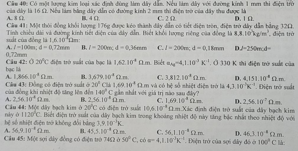 Có một lượng kim loại xác định dùng làm dây dẫn. Nếu làm dây với đường kính 1 mm thì điện trở
của dây là 16 Ω. Nếu làm bằng dây dẫn có đường kính 2 mm thì điện trở của dây thu được là
A. 8 Ω. B. 4Ω. C.2 Ω. D. 1 Ω.
Câu 41: Một thỏi đồng khối lượng 176g được kéo thành dây dẫn có tiết diện tròn, điện trở dây dẫn bằng 32Ω.
Tính chiều dài và đường kính tiết diện của dây dẫn. Biết khối lượng riêng của đồng là 8,8.10^3kg/m^3 , diện trở
suất của đồng là 1,6.10^(-8)Omega m:
A. l=100m;d=0,72mm B. l=200m;d=0,36mm C. l=200m;d=0,18mm D. l=250m;d=
0,72mm
Câu 42: Ở 20°C điện trở suất của bạc là 1,62.10^(-8)Omega .m. Biết alpha _Ag=4,1.10^(-3)K^(-1). Ở 330 K thì điện trở suất của
bạc là
A. 1,866.10^(-8)Omega .m. B. 3,679.10^(-8)Omega .m. C. 3,812.10^(-8)Omega .m. D. 4,151.10^(-8)Omega .m.
Câu 43: Đồng có điện trở suất ở 20° 2 là 1,69.10^(-8)Omega .m và có hệ số nhiệt điện trở là 4,3.10^(-3)K^(-1).  Điện trở suất
của đồng khi nhiệt độ tăng lên đến 140^0C gần nhất với giá trị nào sau đây?
A. 2,56.10^(-8)Omega .m. B. 2,56.10^(-8)Omega .m. C. 1,69.10^(-8)Omega .m. D. 2,56.10^(-7)Omega .m.
Câu 44: Một dây bạch kim ở 20°C có điện trở suất 10,6.10^(-8)Omega .m Xác định điện trở suất của dây bạch kim
này ở 1120°C. Biết điện trở suất của dây bạch kim trong khoảng nhiệt độ này tăng bậc nhất theo nhiệt độ với
hệ số nhiệt điện trở không đổi bằng 3,9.10^(-3)K.
A. 56,9.10^(-8)Omega .m. B. 45,5.10^(-8)Omega .m. C. 56,1.10^(-8)Omega .m. D. 46,3.10^(-8)Omega .m.
Câu 45: Một sợi dây đồng có điện trở 74Ω ở 50°C ,có alpha =4,1.10^(-3)K^(-1).  Điện trở của sợi dây đó ở 100^0C là: