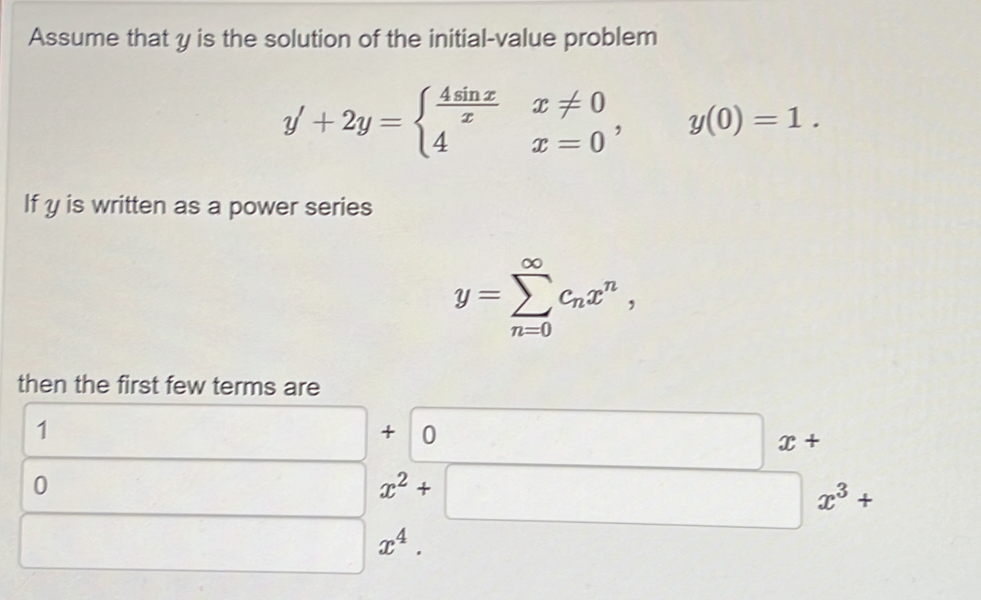 Assume that y is the solution of the initial-value problem
y'+2y=beginarrayl  4sin x/x x!= 0 4x=0endarray. , y(0)=1. 
If y is written as a power series
y=sumlimits _(n=0)^(∈fty)c_nx^n, 
then the first few terms are
1
□ +0 □ x+
0
□ x^2+□ x^3+
□ x^4.