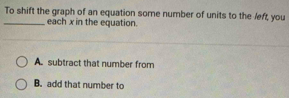 To shift the graph of an equation some number of units to the left, you
_each xin the equation.
A. subtract that number from
B. add that number to