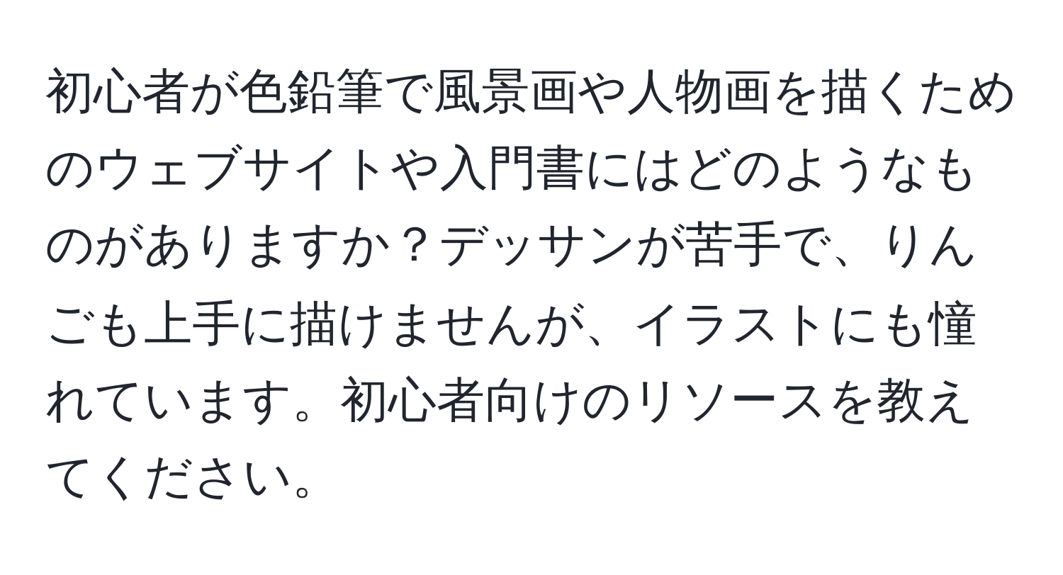 初心者が色鉛筆で風景画や人物画を描くためのウェブサイトや入門書にはどのようなものがありますか？デッサンが苦手で、りんごも上手に描けませんが、イラストにも憧れています。初心者向けのリソースを教えてください。