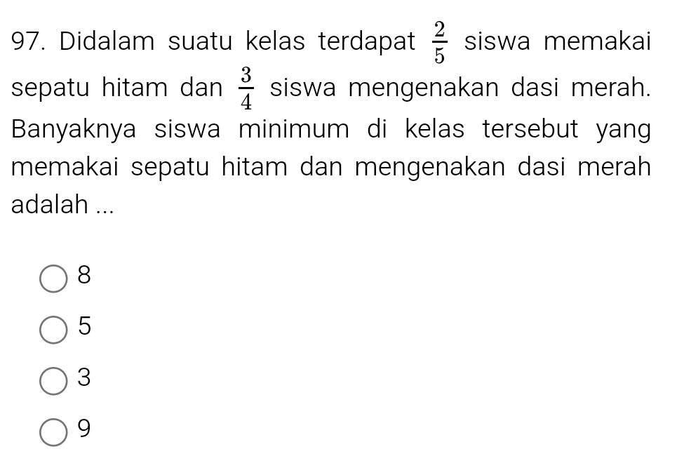 Didalam suatu kelas terdapat  2/5  siswa memakai
sepatu hitam dan  3/4  siswa mengenakan dasi merah.
Banyaknya siswa minimum di kelas tersebut yang
memakai sepatu hitam dan mengenakan dasi merah 
adalah ...
8
5
3
9