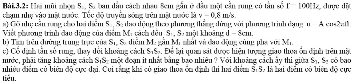 Bài.3.2: Hai mũi nhọn S_1, S_2 ban đầu cách nhau 8cm gắn ở đầu một cần rung có tần số f=100Hz :, được đặt 
chạm nhẹ vào mặt nước. Tốc độ truyền sóng trên mặt nước là v=0,8m/s. 
a) Gõ nhẹ cần rung cho hai điểm S_1, S_2 dao động theo phương thẳng đứng với phương trình dạng u=A.cos 2π ft. 
Viết phương trình dao động của điểm M_1 cách đều S_1, S_2 một khoảng d=8cm. 
b) Tìm trên đường trung trực của S_1, S_2 điểm M_2 gần M_1 nhất và dao động cùng pha với M_1. 
c) Cổ định tần số rung, thay đổi khoảng cách S_1S_2. Để lại quan sát được hiện tượng giao thoa ổn định trên mặt 
nước, phải tăng khoảng cách S_1S_2 một đoạn ít nhất bằng bao nhiêu ? Với khoảng cách ấy thì giữa S_1, S_2 có bao 
nhiêu điểm có biên độ cực đại. Coi rằng khi có giao thoa ổn định thì hai điểm S_1S_2 là hai điểm có biên độ cực 
tiểu.