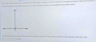 Two rado towen have been posisoned 6 mites apain al poinits A and B. Point D is locaited exacfly 4 mites from point A
The this town will be places at poin C so thatl all three towen are equidatant from each other. 
Whs shoulc be the distance from the thire sower to point D? Round the answer to the nearest tenth of a mile. 
mies