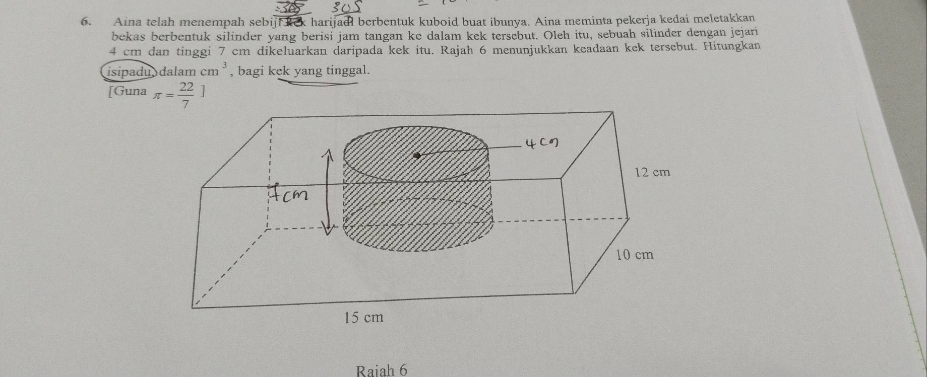 Aina telah menempah sebiji kek harijadl berbentuk kuboid buat ibunya. Aina meminta pekerja kedai meletakkan 
bekas berbentuk silinder yang berisi jam tangan ke dalam kek tersebut. Oleh itu, sebuah silinder dengan jejari
4 cm dan tinggi 7 cm dikeluarkan daripada kek itu. Rajah 6 menunjukkan keadaan kek tersebut. Hitungkan 
isipadu dalam cm^3 , bagi kek yang tinggal. 
[Guna π = 22/7 ]
Raiah 6