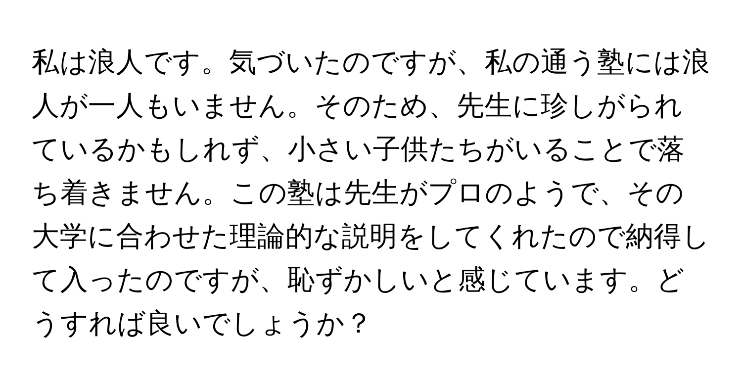 私は浪人です。気づいたのですが、私の通う塾には浪人が一人もいません。そのため、先生に珍しがられているかもしれず、小さい子供たちがいることで落ち着きません。この塾は先生がプロのようで、その大学に合わせた理論的な説明をしてくれたので納得して入ったのですが、恥ずかしいと感じています。どうすれば良いでしょうか？