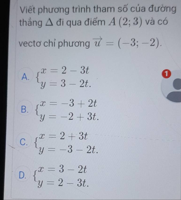 Viết phương trình tham số của đường
thẳng △ đi qua điểm A(2;3) và có
vectơ chỉ phương vector u=(-3;-2).
A. beginarrayl x=2-3t y=3-2t.endarray.
0
B. beginarrayl x=-3+2t y=-2+3t.endarray.
C. beginarrayl x=2+3t y=-3-2t.endarray.
D. beginarrayl x=3-2t y=2-3t.endarray.