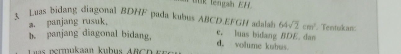 tilk tengah EH. 
3. Luas bidang diagonal BDHF pada kubus ABCD. EFGH adalah 64sqrt(2)cm^2. Tentukan: 
a. panjang rusuk, 
c. luas bidang BDE. dan 
b. panjang diagonal bidang, d. volume kubus. 
Las permukaan kubus AB C D r