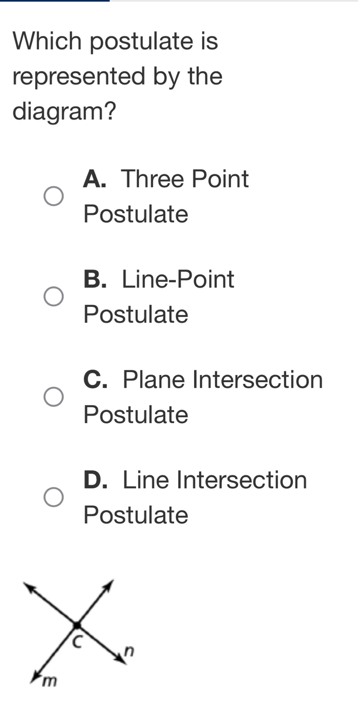 Which postulate is
represented by the
diagram?
A. Three Point
Postulate
B. Line-Point
Postulate
C. Plane Intersection
Postulate
D. Line Intersection
Postulate