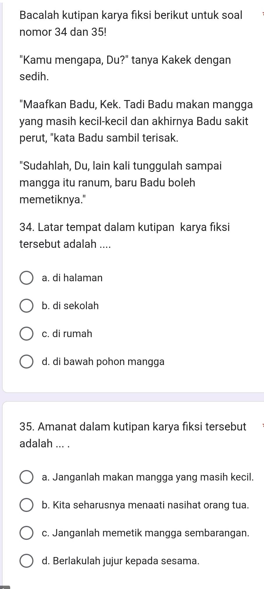 Bacalah kutipan karya fiksi berikut untuk soal
nomor 34 dan 35!
"Kamu mengapa, Du?" tanya Kakek dengan
sedih.
"Maafkan Badu, Kek. Tadi Badu makan mangga
yang masih kecil-kecil dan akhirnya Badu sakit
perut, "kata Badu sambil terisak.
"Sudahlah, Du, lain kali tunggulah sampai
mangga itu ranum, baru Badu boleh
memetiknya."
34. Latar tempat dalam kutipan karya fiksi
tersebut adalah ....
a. di halaman
b. di sekolah
c. di rumah
d. di bawah pohon mangga
35. Amanat dalam kutipan karya fiksi tersebut
adalah ... .
a. Janganlah makan mangga yang masih kecil.
b. Kita seharusnya menaati nasihat orang tua.
c. Janganlah memetik mangga sembarangan.
d. Berlakulah jujur kepada sesama.