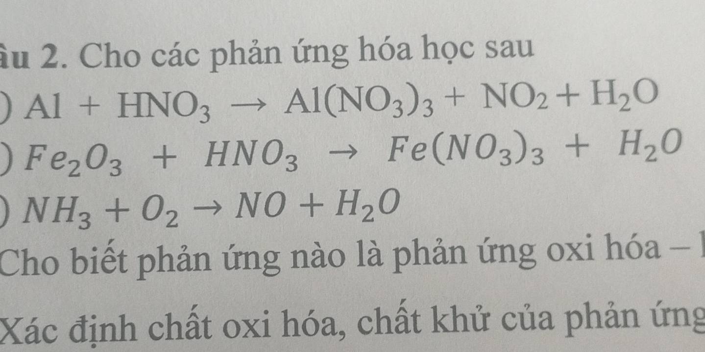 âu 2. Cho các phản ứng hóa học sau
Al+HNO_3to Al(NO_3)_3+NO_2+H_2O
] Fe_2O_3+HNO_3to Fe(NO_3)_3+H_2O
NH_3+O_2to NO+H_2O
Cho biết phản ứng nào là phản ứng oxi hóa 
Xác định chất oxi hóa, chất khử của phản ứng