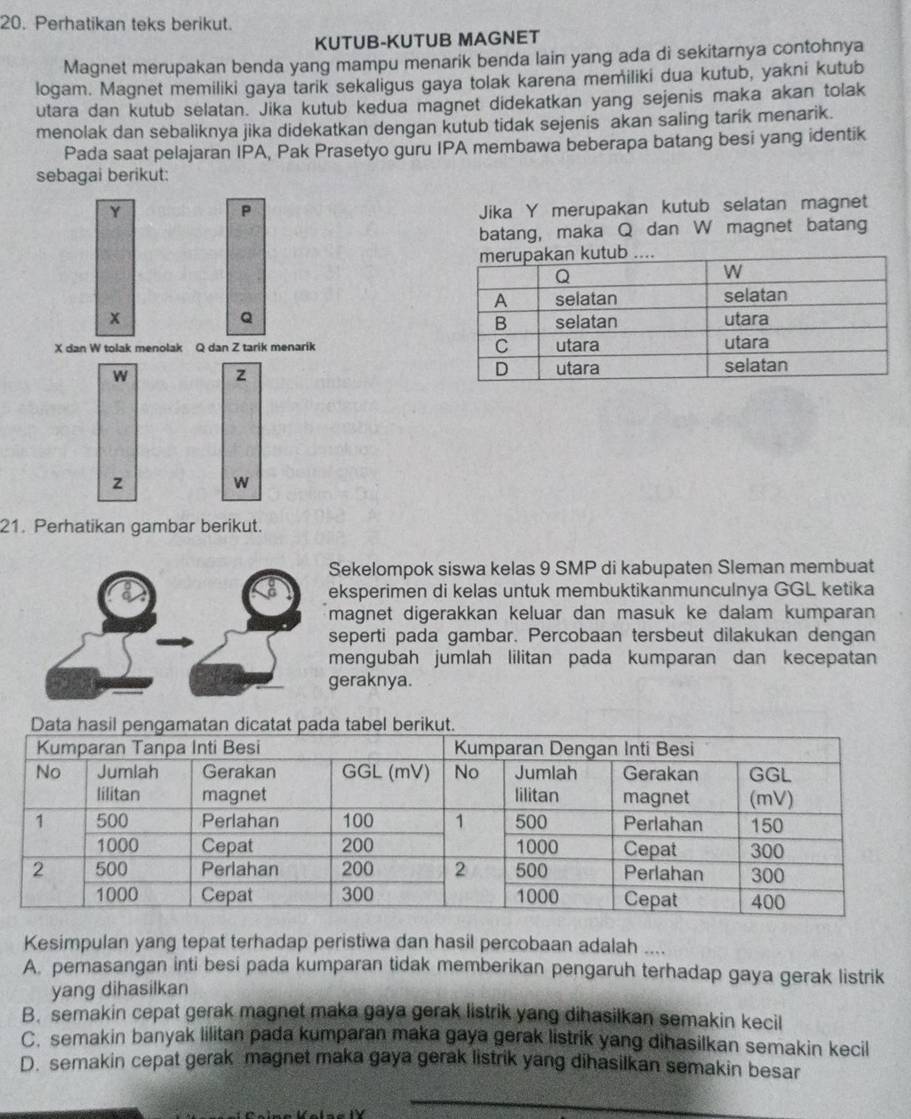 Perhatikan teks berikut.
KUTUB-KUTUB MAGNET
Magnet merupakan benda yang mampu menarik benda lain yang ada di sekitarnya contohnya
logam. Magnet memiliki gaya tarik sekaligus gaya tolak karena memiliki dua kutub, yakni kutub
utara dan kutub selatan. Jika kutub kedua magnet didekatkan yang sejenis maka akan tolak
menolak dan sebaliknya jika didekatkan dengan kutub tidak sejenis akan saling tarik menarik.
Pada saat pelajaran IPA, Pak Prasetyo guru IPA membawa beberapa batang besi yang identik
sebagai berikut:
Y
P Jika Y merupakan kutub selatan magnet
batang, maka Q dan W magnet batang
Q
x 
X dan W tolak menolak Q dan Z tarik menarik 
W z
z
W
21. Perhatikan gambar berikut.
Sekelompok siswa kelas 9 SMP di kabupaten Sleman membuat
eksperimen di kelas untuk membuktikanmunculnya GGL ketika
magnet digerakkan keluar dan masuk ke dalam kumparan 
seperti pada gambar. Percobaan tersbeut dilakukan dengan
mengubah jumlah lilitan pada kumparan dan kecepatan
geraknya.
Kesimpulan yang tepat terhadap peristiwa dan hasil percobaan adalah ..
A. pemasangan inti besi pada kumparan tidak memberikan pengaruh terhadap gaya gerak listrik
yang dihasilkan
B. semakin cepat gerak magnet maka gaya gerak listrik yang dihasilkan semakin kecil
C. semakin banyak lilitan pada kumparan maka gaya gerak listrik yang dihasilkan semakin kecil
D. semakin cepat gerak magnet maka gaya gerak listrik yang dihasilkan semakin besar