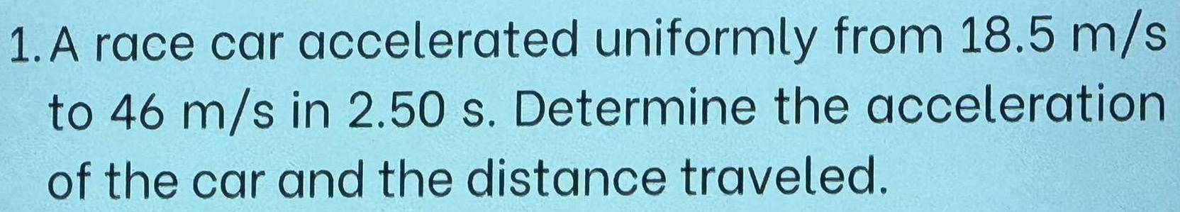 A race car accelerated uniformly from 18.5 m/s
to 46 m/s in 2.50 s. Determine the acceleration 
of the car and the distance traveled.