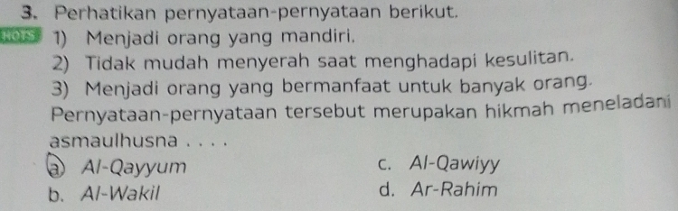 Perhatikan pernyataan-pernyataan berikut.
1) Menjadi orang yang mandiri.
2) Tidak mudah menyerah saat menghadapi kesulitan.
3) Menjadi orang yang bermanfaat untuk banyak orang.
Pernyataan-pernyataan tersebut merupakan hikmah meneladani
asmaulhusna . . . .
@ Al-Qayyum c. Al-Qawiyy
b. Al-Wakil d. Ar-Rahim