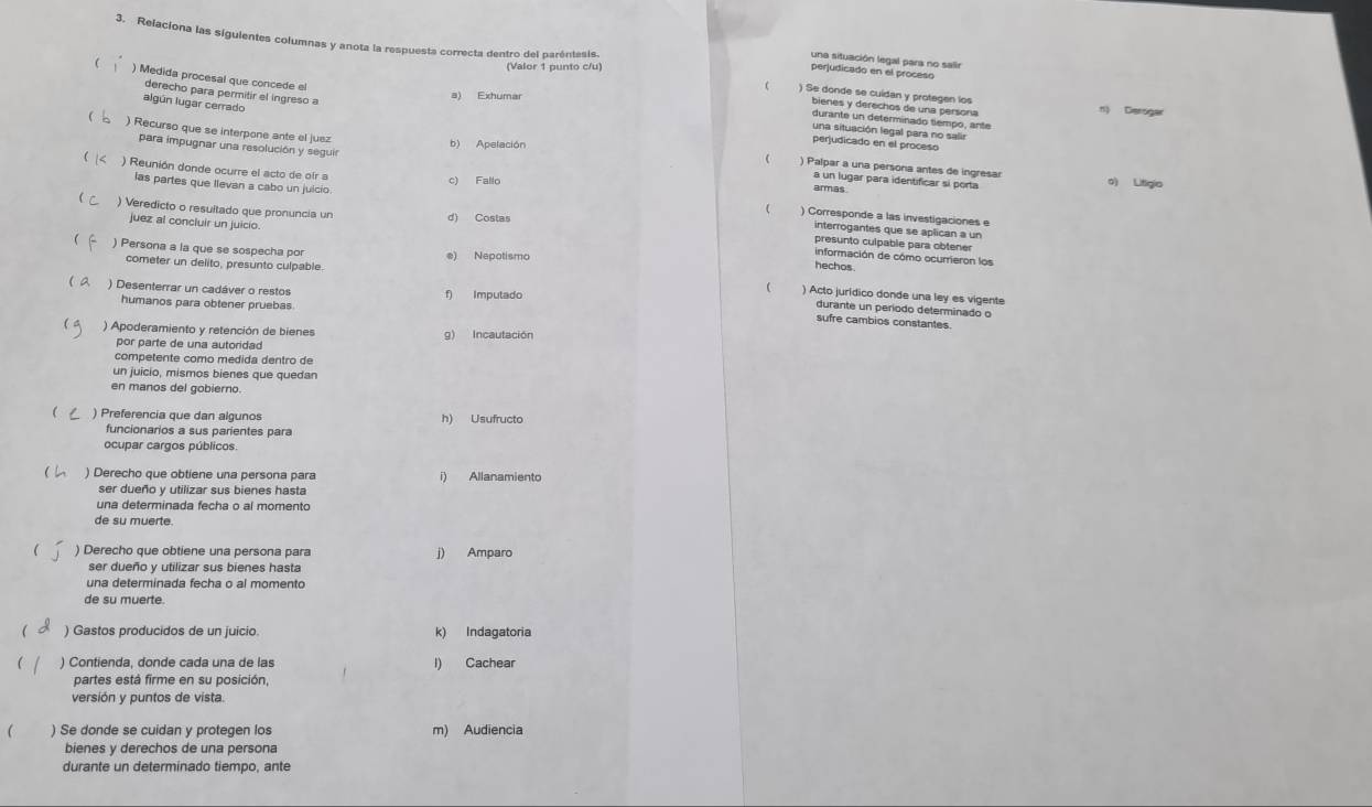 Relaciona las siguientes columnas y anota la respuesta correcta dentro del paréntesis. ) Se donde se cuídan y protegen los
una situación legal para no salir
(Valor 1 punto c/u
perjudicado en el procesó
) Medida procesal que concede el
derecho para permitir el ingreso a
algún lugar cerrado
bienes y derechos de una persona n) Deroger
durante un determinado tiempo, ante
 ) Recurso que se interpone ante el juez
una situación legal para no salir
b) Apelación
perjudicado en el proceso
para impugnar una resolución y segui a un lugar para identificar si porta
r ) Reunión donde ocurre el acto de ofr a
) Palpar a una persona antes de ingres o) Litigio
las partes que llevan a cabo un juicio
c) Fallo armas
) Corresponde a las investigaciones e
d) Costas
) Veredicto o resultado que pronuncia un presunto culpable para obtener
interrogantes que se aplican a un
juez al concluir un juicio información de cómo ocurrieron los
 ) Persona a la que se sospecha po e) Nepotismo hechos
cometer un delito, presunto culpable  ) Acto jurídico donde una ley es vigente
( a
) Desenterrar un cadáver o restos f) Imputado
humanos para obtener pruebas
durante un período determinado o
sufre cambios constantes
 ) Apoderamiento y retención de bienes g) Incautación
por parte de una autoridad
competente como medida dentro de
un juicio, mismos bienes que quedan
en manos del gobierno
( ) Preferencia que dan algunos h) Usufructo
funcionarios a sus parientes para
ocupar cargos públicos.
) Derecho que obtiene una persona para i) Allanamiento
ser dueño y utilizar sus bienes hasta
una determinada fecha o al momento
de su muerte.
 ) Derecho que obtiene una persona para j) Amparo
ser dueño y utilizar sus bienes hasta
una determinada fecha o al momento
de su muerte.
) Gastos producidos de un juicio. k) Indagatoria
 ) Contienda, donde cada una de las l) Cachear
partes está firme en su posición,
versión y puntos de vista
 ) Se donde se cuidan y protegen los m) Audiencia
bienes y derechos de una persona
durante un determinado tiempo, ante