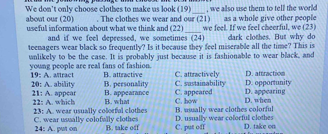 We don’t only choose clothes to make us look (19) , we also use them to tell the world
_
about our (20) . The clothes we wear and our (21) as a whole give other people
useful information about what we think and (22) _we feel. If we feel cheerful, we (23)
and if we feel depressed, we sometimes (24) dark clothes. But why do
teenagers wear black so frequently? Is it because they feel miserable all the time? This is
unlikely to be the case. It is probably just because it is fashionable to wear black, and
young people are real fans of fashion.
19: A. attract B. attractive C. attractively D. attraction
20: A. ability B. personality C. sustainability D. opportunity
21: A. appear B. appearance C. appeared D. appearing
22: A. which B. what C. how D. when
23: A. wear usually colorful clothes B. usually wear clothes colorful
C. wear usually colofully clothes D. usually wear colorful clothes
24:A . put on B. take off C. put off D. take on