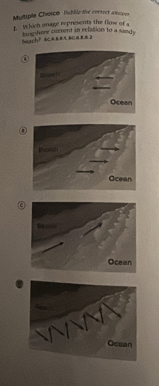 Multiple Choico Bubble the correct answer
1. Which image represents the flow of 
longshore current in relation to a sandy
beach? sC.6.6.6, 1, SC.6.E, 6.2
a
a