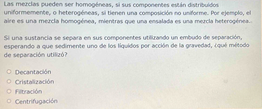 Las mezclas pueden ser homogéneas, si sus componentes están distribuidos
uniformemente, o heterogéneas, si tienen una composición no uniforme. Por ejemplo, el
aire es una mezcla homogénea, mientras que una ensalada es una mezcla heterogénea.
Si una sustancia se separa en sus componentes utilizando un embudo de separación,
esperando a que sedimente uno de los líquidos por acción de la gravedad, ¿qué método
de separación utilizó?
Decantación
Cristalización
Filtración
Centrifugación