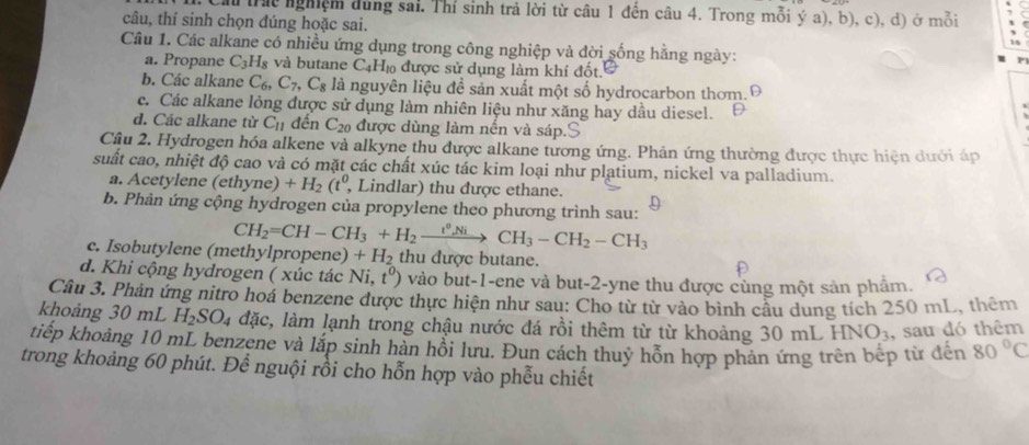 Chi trác nghiệm dùng sai. Thí sinh trả lời từ câu 1 đến câu 4. Trong mỗi ý a), b), c), d) ở mỗi
câu, thí sinh chọn đúng hoặc sai.
Câu 1. Các alkane có nhiều ứng dụng trong công nghiệp và đời sống hằng ngày:
a. Propane C_3H_8 và butane C Họ được sử dụng làm khí đốt.
b. Các alkane C_6,C_7, .C_8 là nguyên liệu đề sản xuất một số hydrocarbon thơm.Đ
c. Các alkane lỏng được sử dụng làm nhiên liệu như xăng hay dầu diesel.
d. Các alkane từ C_11 đến C_20 được dùng làm nến và sáp.
Cầu 2. Hydrogen hóa alkene và alkyne thu được alkane tương ứng. Phản ứng thường được thực hiện dưới áp
suất cao, nhiệt độ cao và có mặt các chất xúc tác kim loại như platium, nickel va palladium.
a. Acetylene (ethyne)+H_2(t^0, , Lindlar) thu được ethane.
b. Phản ứng cộng hydrogen của propylene theo phương trình sau:
CH_2=CH-CH_3+H_2xrightarrow t^0NiCH_3-CH_2-CH_3
c. Isobutylene (methylpropene) +H_2 thu được butane.
d. Khi cộng hydrogen ( xúc tác Ni,t^0) vào but-1-ene và but-2-yne thu được cùng một sản phẩm.
Câu 3. Phản ứng nitro hoá benzene được thực hiện như sau: Cho từ từ vào bình cầu dung tích 250 mL, thêm
khoảng 30 mL H_2SO_4 lặc, làm lạnh trong chậu nước đá rồi thêm từ từ khoảng 30 mL I INO_3 , sau đó thêm
tiếp khoảng 10 mL benzene và lắp sinh hàn hồi lưu. Đun cách thuỷ hỗn hợp phản ứng trên bếp từ đến 80°C
trong khoảng 60 phút. Để nguội rồi cho hỗn hợp vào phễu chiết