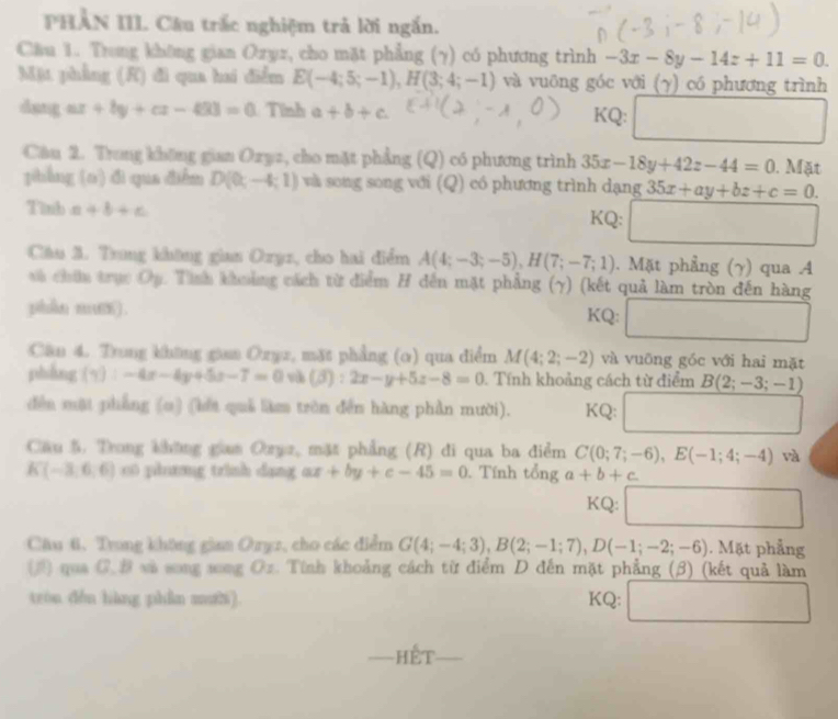 PHẢN III Câu trắc nghiệm trả lời ngắn.
Cầu 1. Trong không gian Ozyz, cho mặt phẳng (γ) có phương trình -3x-8y-14z+11=0.
Mặt phẳng (K) đi qua hai điểm E(-4;5;-1),H(3;4;-1) và vuông góc với (γ) có phương trình
dang ar +by+cx-403=0 Tính a+b+c KQ: r= 1/2 ,0.0,(- 1/2 ,4)
□ 
Câu 2. Trong không gian Ozyz, cho mặt phẳng (Q) có phương trình 35x-18y+42z-44=0. Mặt
pibẳng (o) đì qua điễm D(0,-4;1) wà song song với (Q) có phương trình dạng 35x+ay+bz+c=0.
Tinh a+b+c KQ: □
Câu 3. Trng không gian Oryz, cho hai điểm A(4;-3;-5),H(7;-7;1). Mặt phẳng (γ) qua A
và chứu trục Op. Tình khoảng cách từ điểm H đến mặt phẳng (γ) (kết quả làm tròn đến hàng
phn mm) . KQ: □
Cân 4. Trung không gian Ozyz, mặt phẳng (o) qua điểm M(4;2;-2) và vuōng góc với hai mặt
phẳng (y):-4x-4y+5x-7=0 và (beta ):2x-y+5z-8=0. Tính khoảng cách từ điểm B(2;-3;-1)
dền mật phẳng (o) (lết quả làm tròn đến hàng phần mười). KQ: (-3=∠ )^circ  frac r_1
□ 
Cầu 5. Trong khững giam Ozyz, mặt phẳng (R) đi qua ba điểm C(0;7;-6),E(-1;4;-4) và
K(-3,6,6) 0  phng trình dang ax+by+c-45=0 Tính tổng a+b+c
KQ: □
Câu 6. Trung không giaa Oryz, cho các điểm G(4;-4;3),B(2;-1;7),D(-1;-2;-6). Mặt phẳng
(3) qua C. B và song song Oz. Tính khoảng cách từ điểm D đến mặt phẳng (β) (kết quả làm
tróu děn hàng phẫn mười). KQ: □
Hết