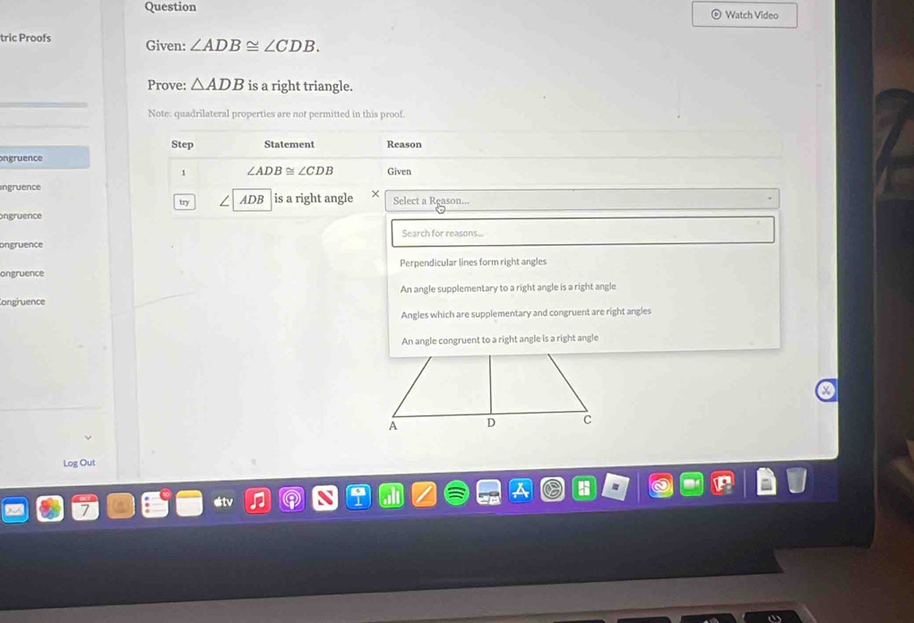 Question Watch Video
tric Proofs Given: ∠ ADB≌ ∠ CDB. 
Prove: △ ADB is a right triangle.
Note: quadrilateral properties are not permitted in this proof.
Step Statement Reason
ngruence
1 ∠ ADB≌ ∠ CDB Given
ngruence Select a Reason...
try ADB is a right angle
ongruence
Search for reasons...
ongruence
ongruence Perpendicular lines form right angles
An angle supplementary to a right angle is a right angle
Congruence
Angles which are supplementary and congruent are right angles
An angle congruent to a right angle is a right angle
Log Out
étv