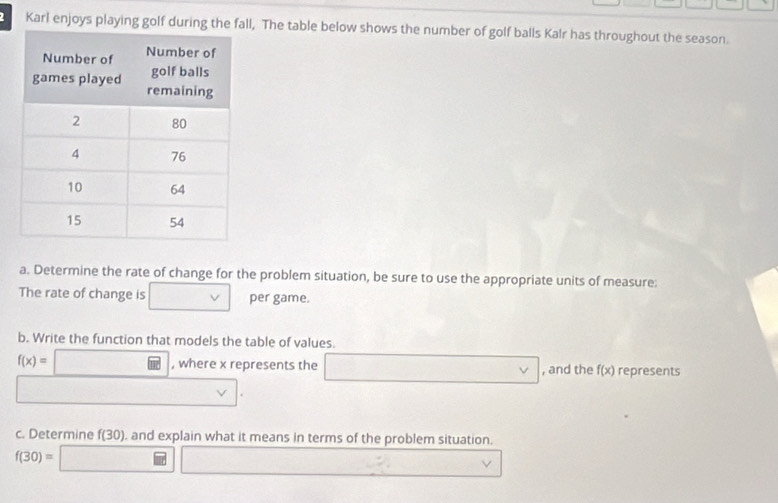 Karl enjoys playing golf during the fall, The table below shows the number of golf balls Kalr has throughout the season. 
a. Determine the rate of change for the problem situation, be sure to use the appropriate units of measure: 
The rate of change is □ v per game. 
b. Write the function that models the table of values.
f(x)=□ , where x represents the □ , and the f(x) represents 
_  □  
c. Determine f(30). ), and explain what it means in terms of the problem situation.
f(30)=□ □ □ ,...,...)