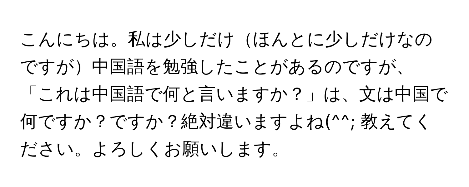 こんにちは。私は少しだけほんとに少しだけなのですが中国語を勉強したことがあるのですが、「これは中国語で何と言いますか？」は、文は中国で何ですか？ですか？絶対違いますよね(^^; 教えてください。よろしくお願いします。