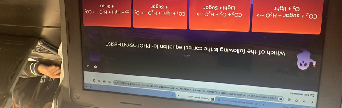 Playing a Game- Quizizz
MCS Bookmars
quliz2.corVjoin/garne/U2FsdGVkX1%2528id1%2528HkQyT8p7pMrniFo1waRrc1zYP8N07RHD00Up2%2528f09fG71fr19h5KXa9F8e4252F☆
。 : :
2
Which of the following is the correct equation for PHOTOSYNTHESIS?
CO_2 + sugar + H _2C ) --> CO_2+O_2+H_2Oto CO_2+Iight+H_2Oto O_2 O_2+Ilg ht+H_2Oto CO_2
O_2+ light Light+ Sugar + Sugar + Sugar