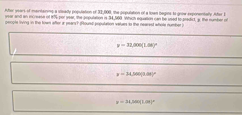 After years of maintaining a steady population of 32,000, the population of a town begins to grow exponentially. After 1
year and an increase of 8% per year, the population is 34,560 Which equation can be used to predict, y, the number of
people living in the town after x years? (Round population values to the nearest whole number )
_
_
_
y=32,000(1.08)^x
_
_
y=34,560(0.08)^x
_
_
y=34,560(1.08)^x
_