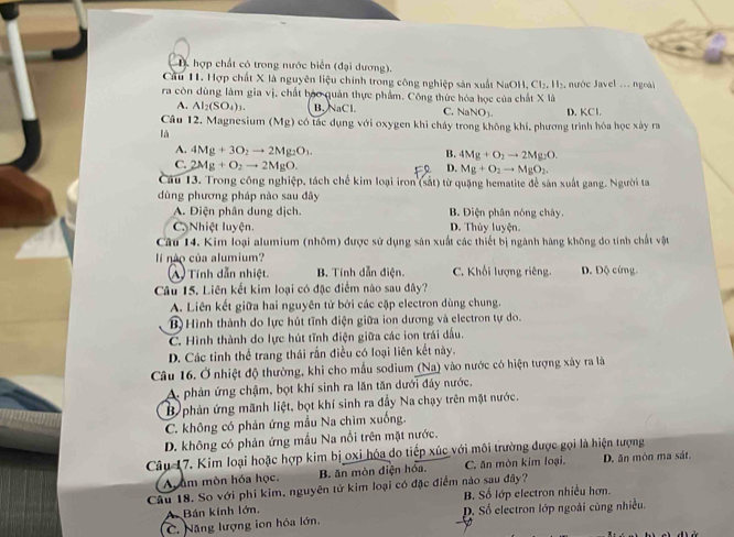 D hợp chất có trong nước biển (đại dương).
Cầu 11. Hợp chất X là nguyên liệu chính trong công nghiệp sản xuất NaOH, CI 5. H₃, nước Javel ... ngoài
ra còn dùng làm gia vị, chất báo quản thực phẩm. Công thức hóa học của chất X là
A. Al_2(SO_4)_3. B. NaCl. C. Na NO_3.
Câu 12. Magnesium (Mg) có tác dụng với oxygen khi cháy trong không khí, phương trình hóa học xây ra D. KCl.
là
A. 4Mg+3O_2to 2Mg_2O_3.
B. 4Mg+O_2to 2Mg_2O.
C. 2Mg+O_2to 2MgO.
D. Mg+O_2to MgO_2.
Câu 13. Trong công nghiệp, tách chế kim loại iron (sắt) từ quặng hematite để sản xuất gang. Người ta
dùng phương pháp nào sau đây
A. Điện phân dung dịch. B. Diện phân nóng chây.
CNhiệt luyện. D. Thủy luyện.
Cầu 14. Kim loại alumium (nhôm) được sử dụng sản xuất các thiết bị ngành hàng không do tính chất vật
lí nào của alumium?
(A) Tính dẫn nhiệt. B. Tính dẫn điện.  C. Khối lượng riêng D. Độ cứng.
Câu 15. Liên kết kim loại có đặc điểm nào sau đây?
A. Liên kết giữa hai nguyên tử bởi các cặp electron dùng chung.
B)Hình thành do lực hút tĩnh điện giữa ion dương và electron tự do.
C. Hình thành do lực hút tĩnh điện giữa các ion trái đấu.
D. Các tinh thể trang thái rắn điều có loại liên kết này.
Câu 16. Ở nhiệt độ thường, khi cho mẫu sodium (Na) vào nước có hiện tượng xây ra là
A. phản ứng chậm, bọt khí sinh ra lãn tăn dưới đây nước,
B  phản ứng mãnh liệt, bọt khí sinh ra đẩy Na chạy trên mặt nước.
C. không có phản ứng mẫu Na chìm xuống.
D. không có phản ứng mẫu Na nổi trên mặt nước.
Câu 17. Kim loại hoặc hợp kim bị oxi hóa do tiếp xúc với môi trường được gọi là hiện tượng
A âm mòn hóa học. B. ăn mòn diện hóa. C. ăn mòn kim loại. D. ăn mòn ma sát.
Câu 18. So với phi kim, nguyên tử kim loại có đặc điểm nào sau đây?
Bán kính lớn. B. Số lớp electron nhiều hơn.
C. Năng lượng ion hóa lớn. D. Số electron lớp ngoài cùng nhiều.