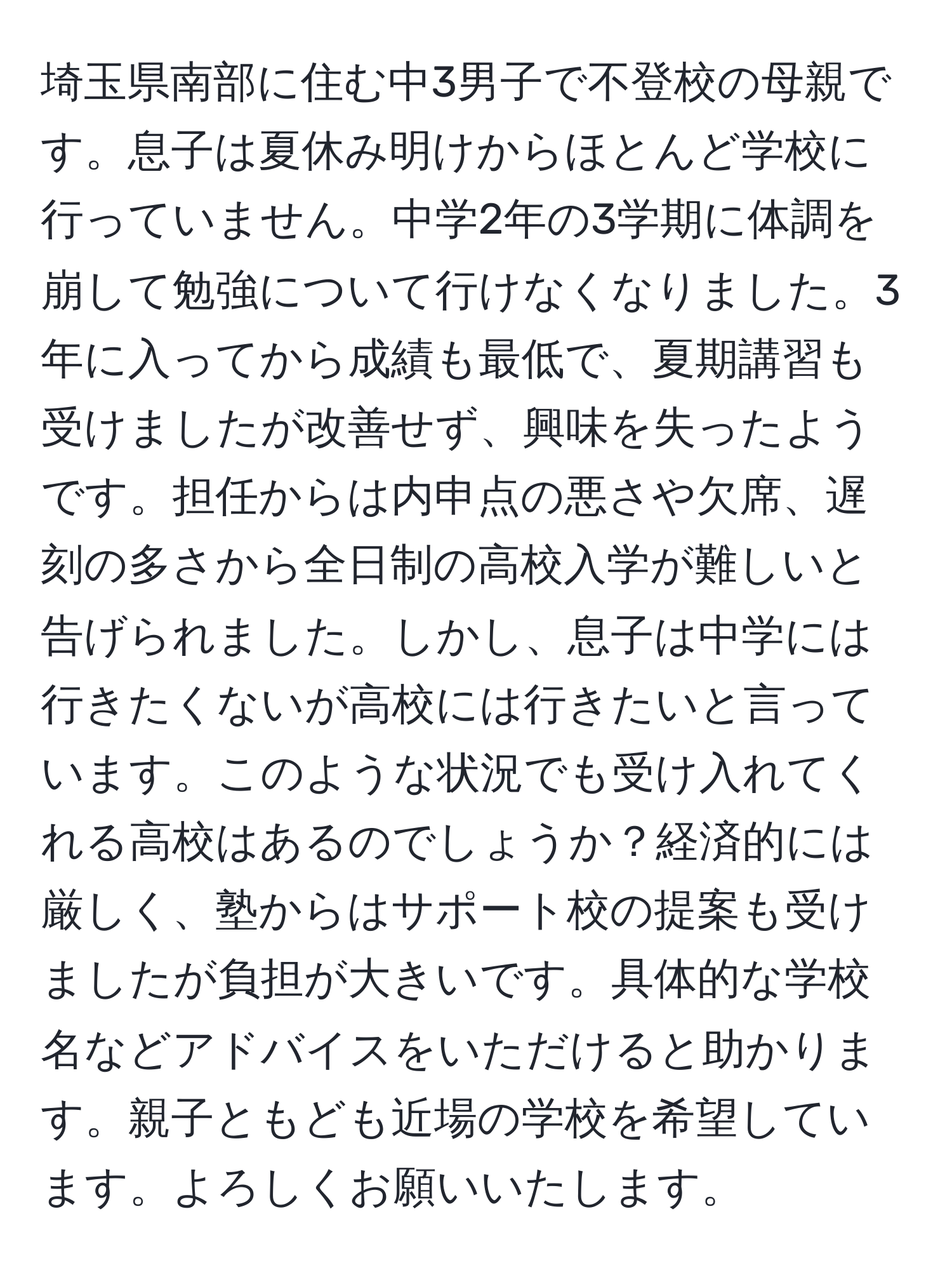 埼玉県南部に住む中3男子で不登校の母親です。息子は夏休み明けからほとんど学校に行っていません。中学2年の3学期に体調を崩して勉強について行けなくなりました。3年に入ってから成績も最低で、夏期講習も受けましたが改善せず、興味を失ったようです。担任からは内申点の悪さや欠席、遅刻の多さから全日制の高校入学が難しいと告げられました。しかし、息子は中学には行きたくないが高校には行きたいと言っています。このような状況でも受け入れてくれる高校はあるのでしょうか？経済的には厳しく、塾からはサポート校の提案も受けましたが負担が大きいです。具体的な学校名などアドバイスをいただけると助かります。親子ともども近場の学校を希望しています。よろしくお願いいたします。