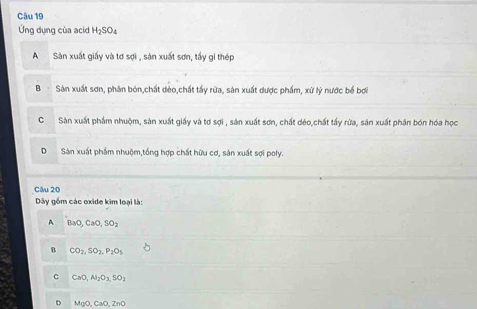 Ứng dụng của acid H_2SO_4
A Sản xuất giấy và tơ sợi , sản xuất sơn, tầy gi thép
B Sản xuất sơn, phân bón,chất dèo,chất tầy rừa, sản xuất dược phẩm, xử lý nước bể bơi
C Sản xuất phầm nhuộm, sản xuất giấy và tơ sợi , sản xuất sơn, chất dẻo,chất tầy rừa, sản xuất phân bón hóa học
D Sản xuất phẩm nhuộm,tồng hợp chất hữu cơ, sản xuất sợi poly.
Câu 20
Dãy gồm các oxide kim loại là:
A BaO, CaO, SO_2
B CO_2, SO_2, P_2O_5
C CaO, Al_2O_3, SO_2
D MgO, CaO, ZnO