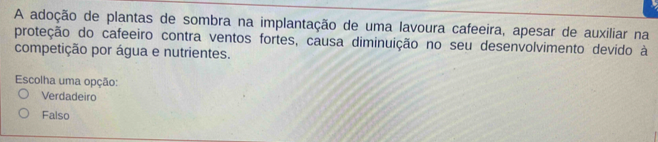 A adoção de plantas de sombra na implantação de uma lavoura cafeeira, apesar de auxiliar na
proteção do cafeeiro contra ventos fortes, causa diminuição no seu desenvolvimento devido à
competição por água e nutrientes.
Escolha uma opção:
Verdadeiro
Falso