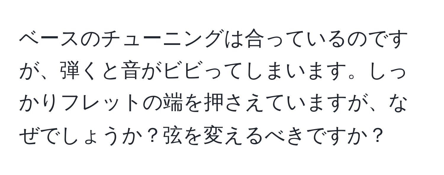 ベースのチューニングは合っているのですが、弾くと音がビビってしまいます。しっかりフレットの端を押さえていますが、なぜでしょうか？弦を変えるべきですか？