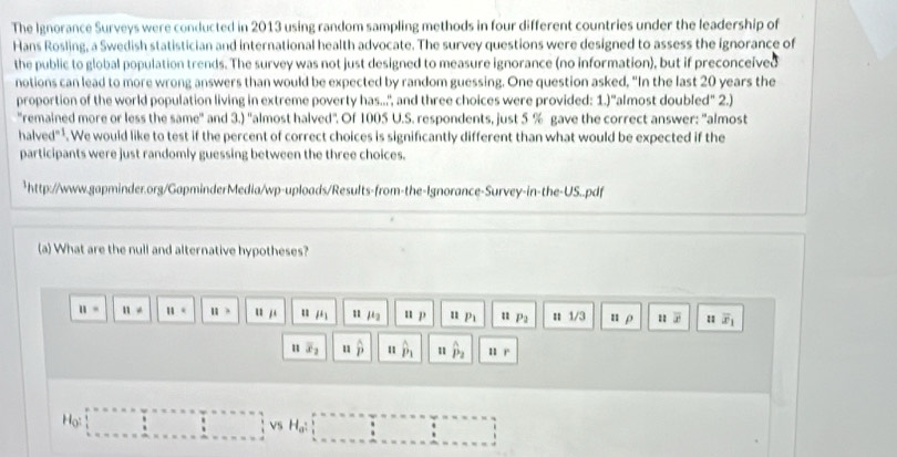 The Ignorance Surveys were conducted in 2013 using random sampling methods in four different countries under the leadership of 
Hans Rosling, a Swedish statistician and international health advocate. The survey questions were designed to assess the ignorance of 
the public to global population trends. The survey was not just designed to measure ignorance (no information), but if preconceived 
notions can lead to more wrong answers than would be expected by random guessing. One question asked, "In the last 20 years the 
proportion of the world population living in extreme poverty has..,", and three choices were provided: 1.)"almost doubled" 2.) 
'remained more or less the same'' and 3.) ''almost halved". Of 1005 U.S. respondents, just 5 % gave the correct answer: "almost 
halved" . We would like to test if the percent of correct choices is significantly different than what would be expected if the 
participants were just randomly guessing between the three choices. 
*http://www.gapminder.org/GapminderMedia/wp-uploads/Results-from-the-Ignorance-Survey-in-the-US..pdf 
(a) What are the null and alternative hypotheses?
11= 11!= 11= 11> u 1 u mu _1 1 mu _2 u p 1 P_1 u P_2 n 1/3 n ρ overline x overline x_1
u overline x_2 u hat p 11 hat p_1 hat P_2
Họ ·s ·s ·s VS H_a :