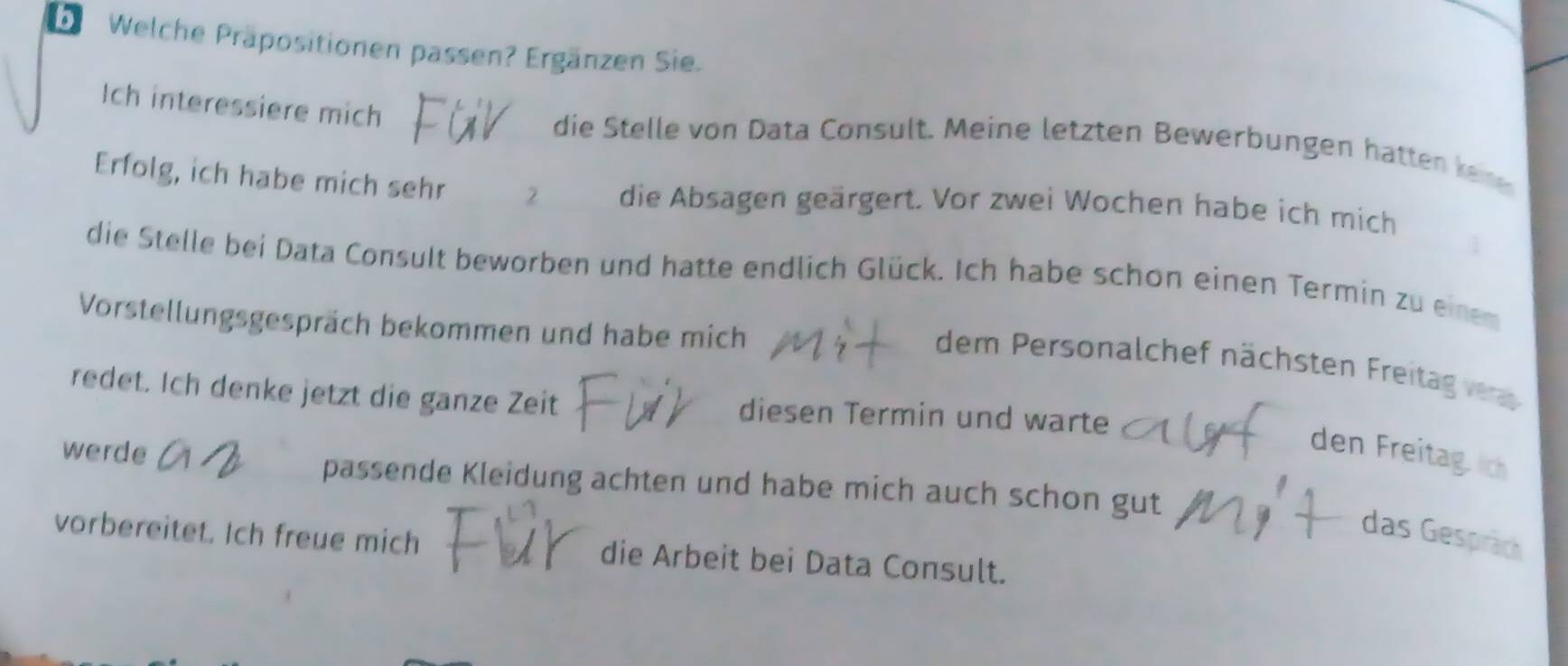 Welche Präpositionen passen? Ergänzen Sie. 
Ich interessiere mich die Stelle von Data Consult. Meine letzten Bewerbungen hatten kene 
Erfolg, ich habe mich sehr 2 die Absagen geärgert. Vor zwei Wochen habe ich mich 
I 
die Stelle bei Data Consult beworben und hatte endlich Glück. Ich habe schon einen Termin zu einem 
Vorstellungsgespräch bekommen und habe mich 
dem Personalchef nächsten Freitag 
redet. Ich denke jetzt die ganze Zeit diesen Termin und warte 
den Freitagich 
werde passende Kleidung achten und habe mich auch schon gut 
das Gespräch 
vorbereitet. Ich freue mich die Arbeit bei Data Consult.