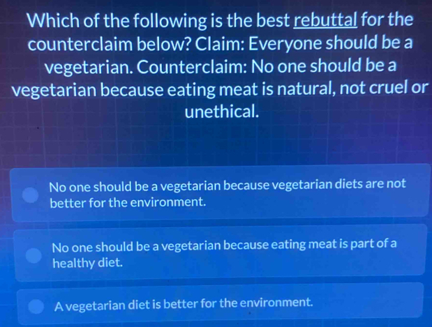 Which of the following is the best rebuttal for the
counterclaim below? Claim: Everyone should be a
vegetarian. Counterclaim: No one should be a
vegetarian because eating meat is natural, not cruel or
unethical.
No one should be a vegetarian because vegetarian diets are not
better for the environment.
No one should be a vegetarian because eating meat is part of a
healthy diet.
A vegetarian diet is better for the environment.