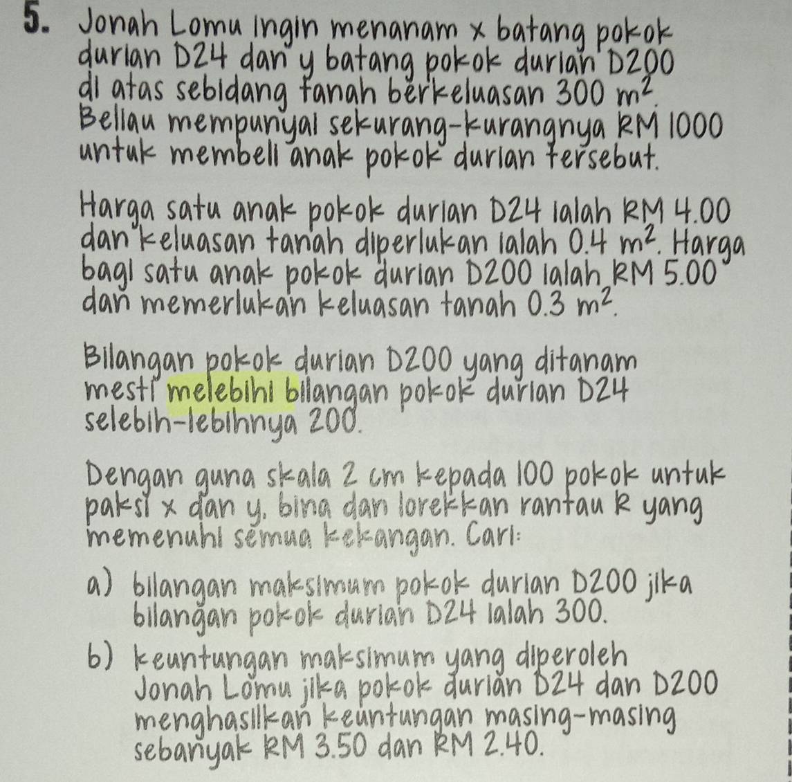 Jonah Lomu ingin menanam x batang pokok 
durian D24 dan' y batang polok durian D200
di atas sebidang fanah berkeluasan 300m^2. 
Bellau mempunyal seturang-kurangnya KM 1000
untak membell anak polok durian fersebut. 
Harga satu anak pokok durian D24 1alah KM 4. 00
dankeluasan tanah diperlukan 1alah 0.4m^2.Harga 
baghsatu anak polok durian D200 1a1ah KM 5. 00
dan memerlukan keluasan tanah 0.3m^2. 
Bllangan polok durian D200 yang ditanam 
mest?melebini bllangan pol-ok durian D24
selebih-1ebihnya 200. 
Dengan guna skala Z cm kepada 100 polok untuk 
parsl x dany, bing cars lorelkan rantau k yang 
memenubl semua tekangan. Carl 
a) bllangan makesimum polok durian 0200 ilka 
bilangan polok durlain D24 1alah 300. 
6) keantungan maksimum yang diperoleh 
Jonah Loou jika polok durian D24 dan D200
menghasilkan keantungan masing-masing 
sebanyak KM 3. 50 dan KM 2. 40.