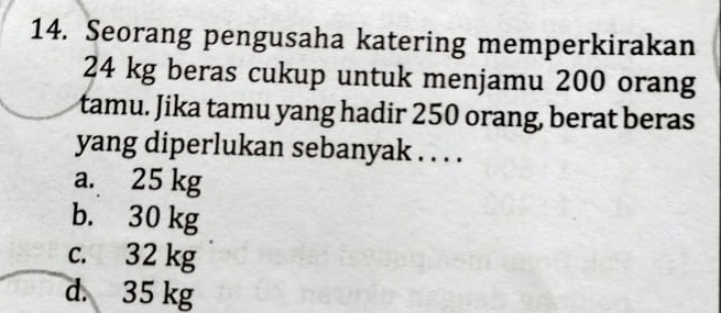 Seorang pengusaha katering memperkirakan
24 kg beras cukup untuk menjamu 200 orang
tamu. Jika tamu yang hadir 250 orang, berat beras
yang diperlukan sebanyak . . . .
a. 25 kg
b. 30 kg
c. 32 kg
d. 35 kg