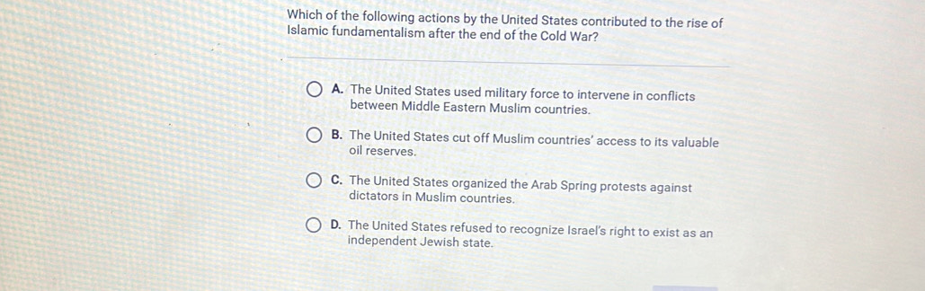 Which of the following actions by the United States contributed to the rise of
Islamic fundamentalism after the end of the Cold War?
A. The United States used military force to intervene in conflicts
between Middle Eastern Muslim countries.
B. The United States cut off Muslim countries’ access to its valuable
oil reserves.
C. The United States organized the Arab Spring protests against
dictators in Muslim countries.
D. The United States refused to recognize Israel's right to exist as an
independent Jewish state.