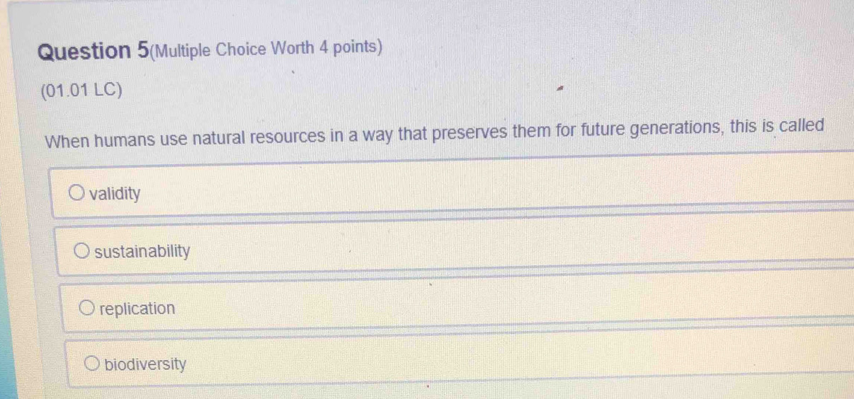 Question 5(Multiple Choice Worth 4 points)
(01.01 LC)
When humans use natural resources in a way that preserves them for future generations, this is called
validity
sustainability
replication
biodiversity