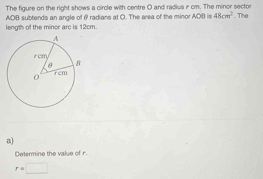 The figure on the right shows a circle with centre O and radius r cm. The minor sector
AOB subtends an angle of θ radians at O. The area of the minor AOB is 48cm^2. The 
length of the minor arc is 12cm. 
a) 
Determine the value of r.
r=□