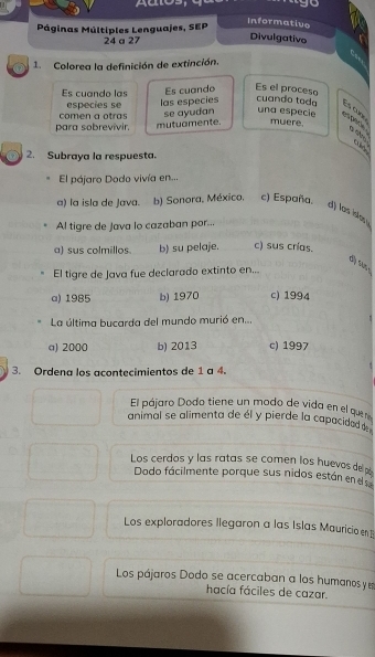 go
Páginas Múltiples Lenguajes, SEP
Informative
24 a 27
Divulgativo
a 
1. Colorea la definición de extinción.
Es cuando las Es cuande Es el proceso
especies se
comen a otras las especies cuando toda Es cunr
muere.
para sobrevivir. mutuamente. se ayudan una especie esplicy a s 
2. Subraya la respuesta.
El pájaro Dodo vivía en...
a) la isla de Java. b) Sonora, Méxica, c) España.
d) las isla .
Al tigre de Java lo cazaban por...
a) sus colmillos. b) su pelaje. c) sus crías.
dộ su 
El tigre de Java fue declarado extinto en...
a) 1985 b) 1970 c) 1994
La última bucarda del mundo murió en...
a) 2000 b) 2013 c) 1997
3. Ordena los acontecimientos de 1 a 4.
El pájaro Dodo tiene un modo de vida en el quene
animal se alimenta de él y pierde la capacidad d
Los cerdos y las ratas se comen los huevos de 
Dado fácilmente porque sus nidos están en d
Los exploradores llegaron a las Islas Mauricio en
Los pájaros Dodo se acercaban a los humanos y e
hacía fáciles de cazar.