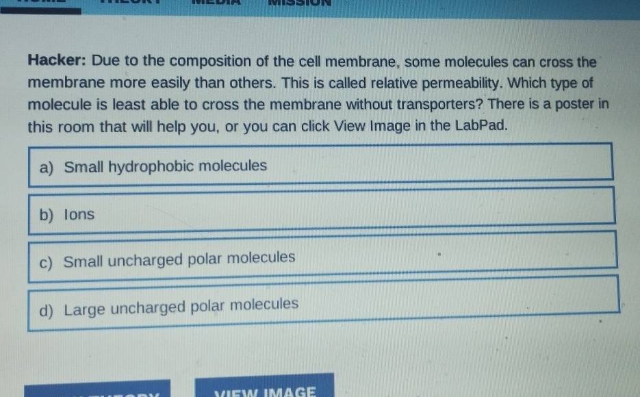 M33ION
Hacker: Due to the composition of the cell membrane, some molecules can cross the
membrane more easily than others. This is called relative permeability. Which type of
molecule is least able to cross the membrane without transporters? There is a poster in
this room that will help you, or you can click View Image in the LabPad.
a) Small hydrophobic molecules
b) Ions
c) Small uncharged polar molecules
d) Large uncharged polar molecules