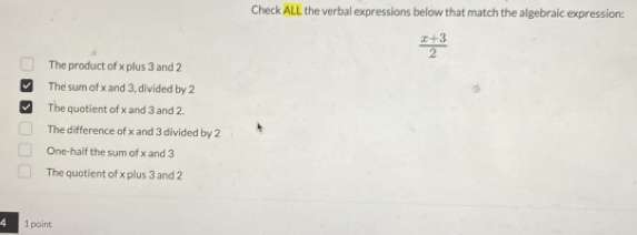 Check ALL the verbal expressions below that match the algebraic expression:
 (x+3)/2 
The product of x plus 3 and 2
The sum of x and 3, divided by 2
The quotient of x and 3 and 2.
The difference of x and 3 divided by 2
One-half the sum of x and 3
The quotient of x plus 3 and 2
4 1 point